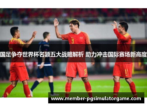 国足争夺世界杯名额五大战略解析 助力冲击国际赛场新高度