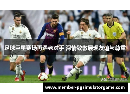 足球巨星赛场再遇老对手 深情致敬展现友谊与尊重 足球巨星赛场再遇老对手 深情致敬展现友谊与尊重