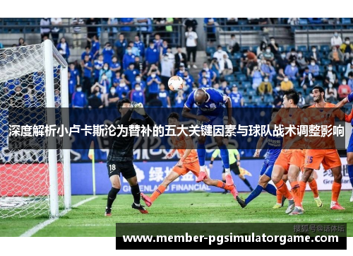 深度解析小卢卡斯沦为替补的五大关键因素与球队战术调整影响 深度解析小卢卡斯沦为替补的五大关键因素与球队战术调整影响