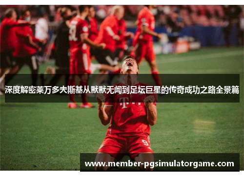 深度解密莱万多夫斯基从默默无闻到足坛巨星的传奇成功之路全景篇