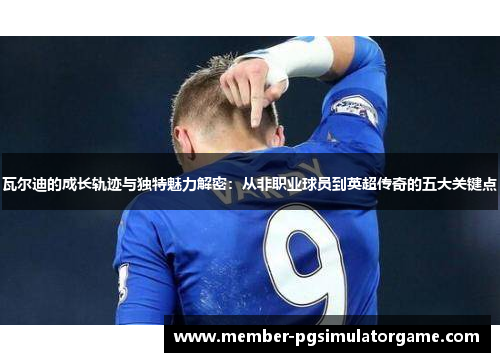 瓦尔迪的成长轨迹与独特魅力解密：从非职业球员到英超传奇的五大关键点