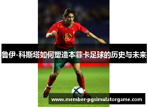 鲁伊-科斯塔如何塑造本菲卡足球的历史与未来