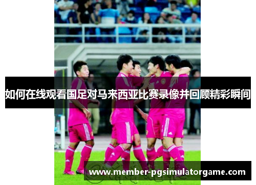 如何在线观看国足对马来西亚比赛录像并回顾精彩瞬间 如何在线观看国足对马来西亚比赛录像并回顾精彩瞬间