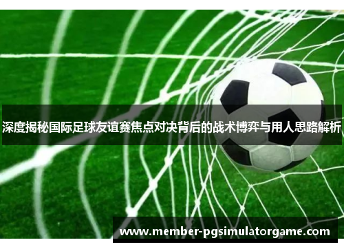 深度揭秘国际足球友谊赛焦点对决背后的战术博弈与用人思路解析