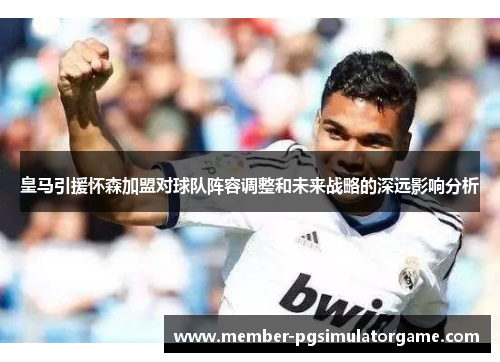 皇马引援怀森加盟对球队阵容调整和未来战略的深远影响分析