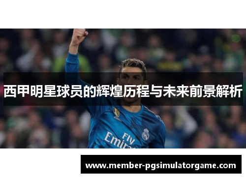 西甲明星球员的辉煌历程与未来前景解析 西甲明星球员的辉煌历程与未来前景解析
